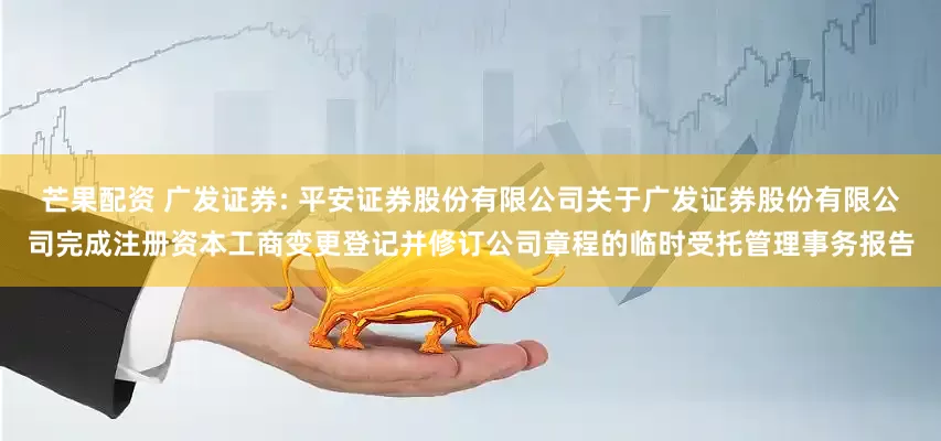 芒果配资 广发证券: 平安证券股份有限公司关于广发证券股份有限公司完成注册资本工商变更登记并修订公司章程的临时受托管理事务报告