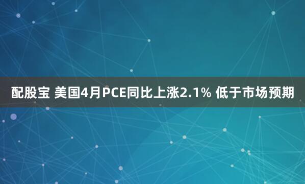 配股宝 美国4月PCE同比上涨2.1% 低于市场预期