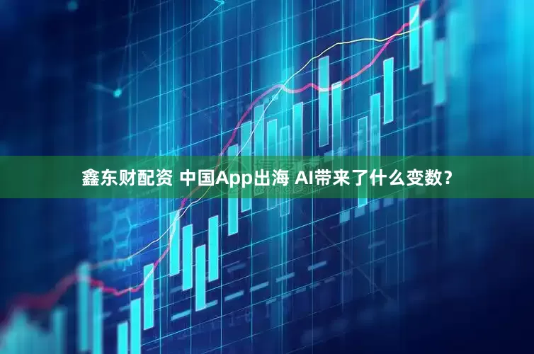 鑫东财配资 中国App出海 AI带来了什么变数？