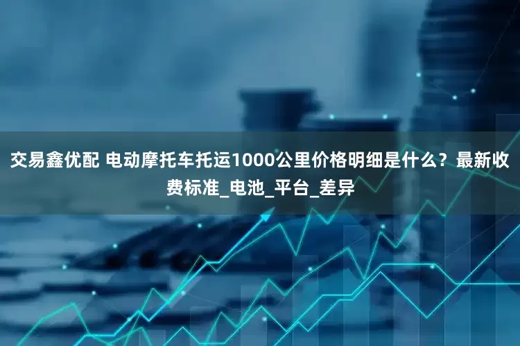 交易鑫优配 电动摩托车托运1000公里价格明细是什么？最新收费标准_电池_平台_差异