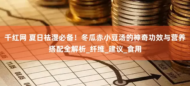 千红网 夏日祛湿必备！冬瓜赤小豆汤的神奇功效与营养搭配全解析_纤维_建议_食用
