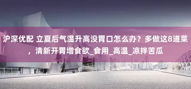 沪深优配 立夏后气温升高没胃口怎么办？多做这8道菜，清新开胃增食欲_食用_高温_凉拌苦瓜