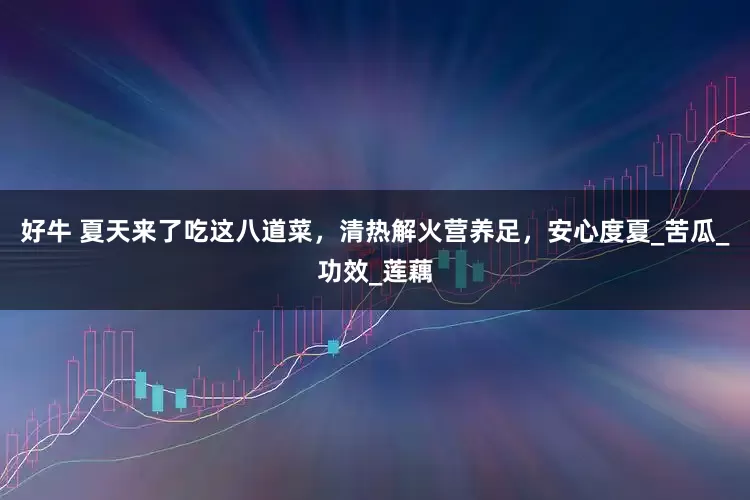 好牛 夏天来了吃这八道菜，清热解火营养足，安心度夏_苦瓜_功效_莲藕