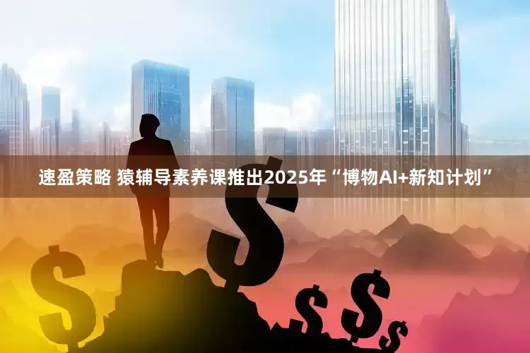 速盈策略 猿辅导素养课推出2025年“博物AI+新知计划”