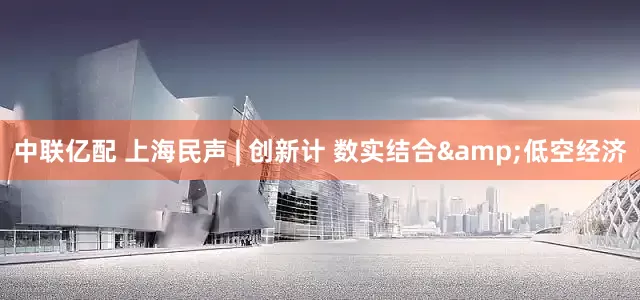 中联亿配 上海民声 | 创新计 数实结合&低空经济