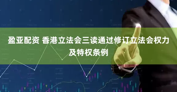 盈亚配资 香港立法会三读通过修订立法会权力及特权条例
