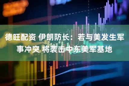 德旺配资 伊朗防长：若与美发生军事冲突 将袭击中东美军基地