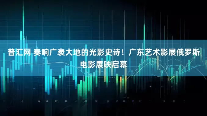 普汇网 奏响广袤大地的光影史诗！广东艺术影展俄罗斯电影展映启幕