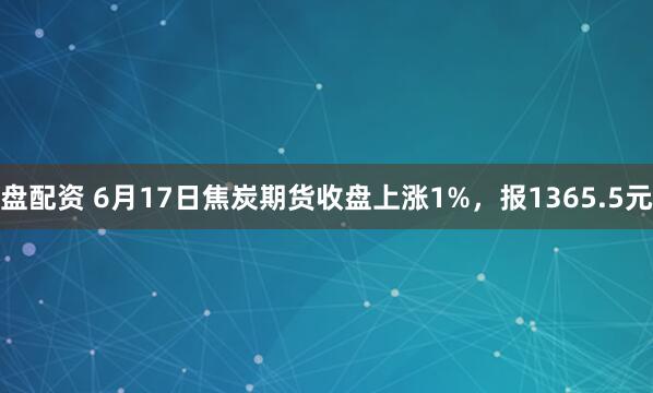 盘配资 6月17日焦炭期货收盘上涨1%，报1365.5元