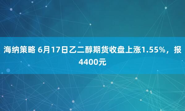 海纳策略 6月17日乙二醇期货收盘上涨1.55%，报4400元