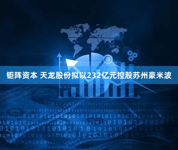 钜阵资本 天龙股份拟以232亿元控股苏州豪米波