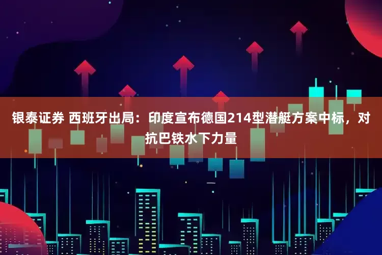 银泰证券 西班牙出局：印度宣布德国214型潜艇方案中标，对抗巴铁水下力量