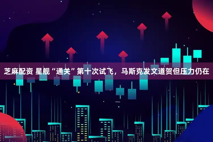 芝麻配资 星舰“通关”第十次试飞，马斯克发文道贺但压力仍在